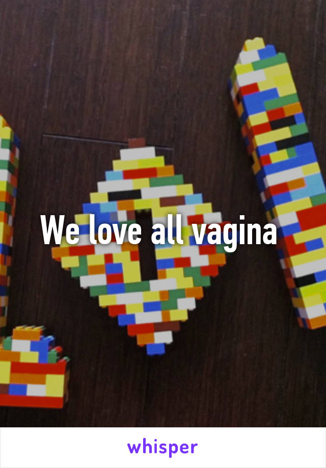 We love all vagina 