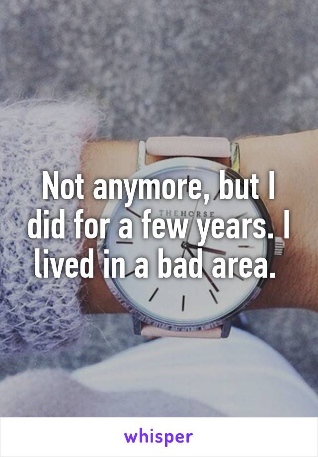 Not anymore, but I did for a few years. I lived in a bad area. 