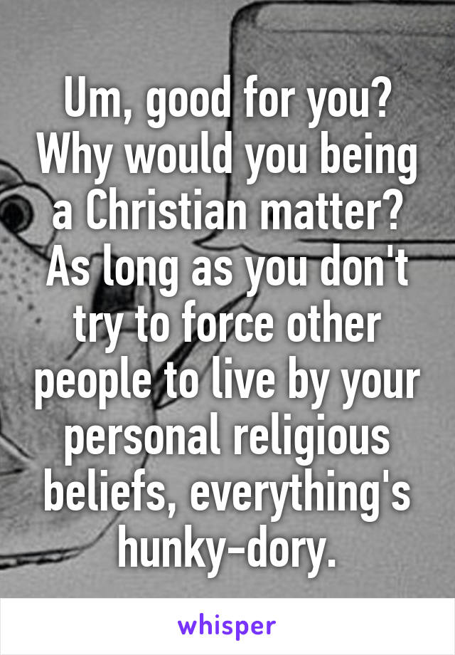 Um, good for you? Why would you being a Christian matter? As long as you don't try to force other people to live by your personal religious beliefs, everything's hunky-dory.