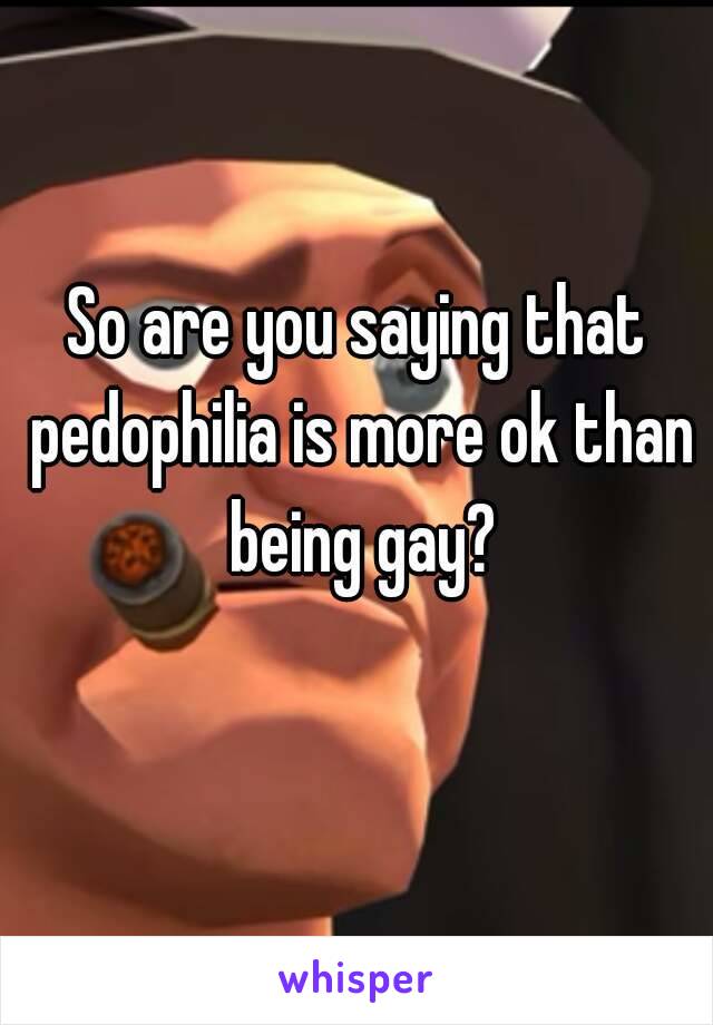 So are you saying that pedophilia is more ok than being gay?