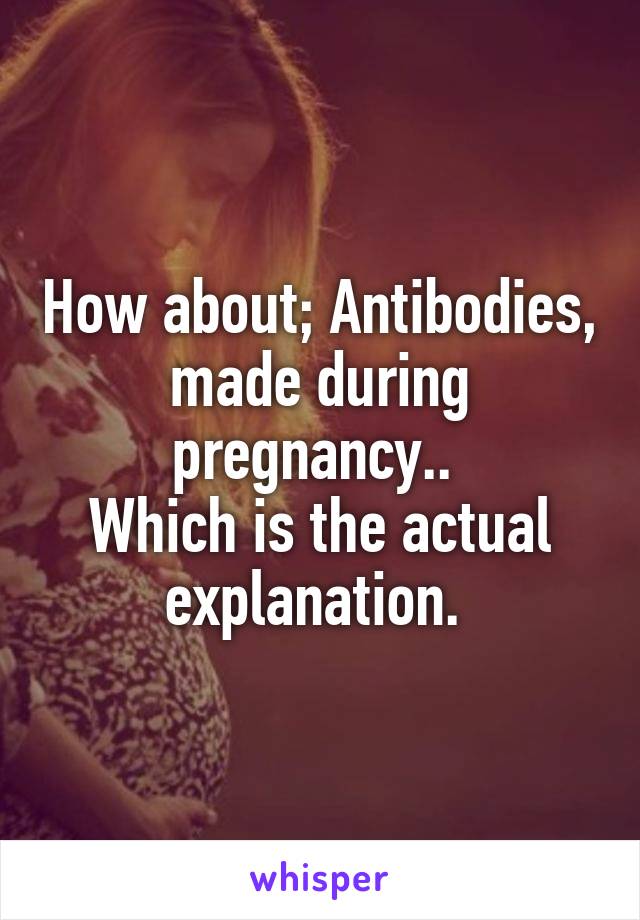 How about; Antibodies, made during pregnancy.. 
Which is the actual explanation. 