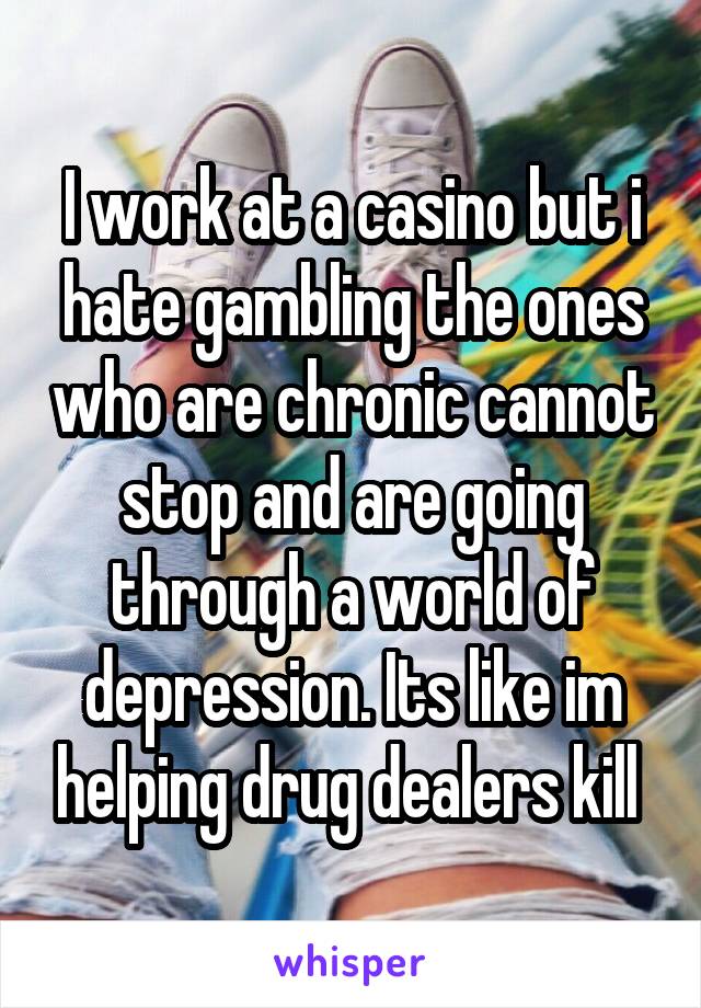 I work at a casino but i hate gambling the ones who are chronic cannot stop and are going through a world of depression. Its like im helping drug dealers kill 