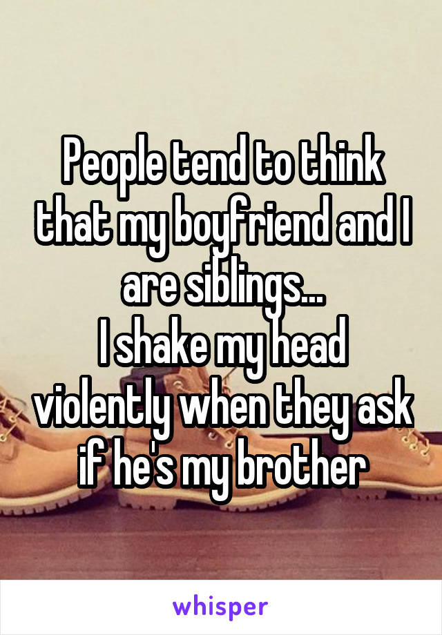 People tend to think that my boyfriend and I are siblings...
I shake my head violently when they ask if he's my brother