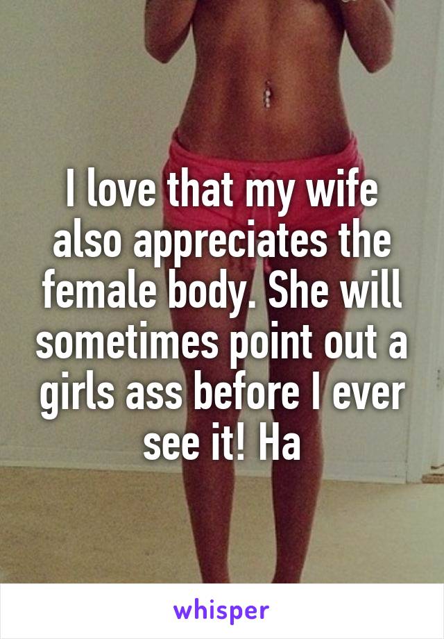 I love that my wife also appreciates the female body. She will sometimes point out a girls ass before I ever see it! Ha