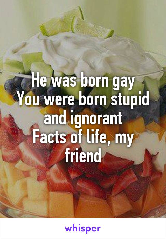 He was born gay
You were born stupid and ignorant
Facts of life, my friend