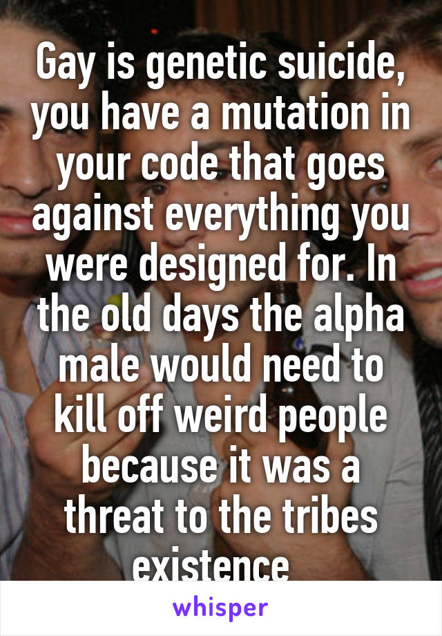 Gay is genetic suicide, you have a mutation in your code that goes against everything you were designed for. In the old days the alpha male would need to kill off weird people because it was a threat to the tribes existence  