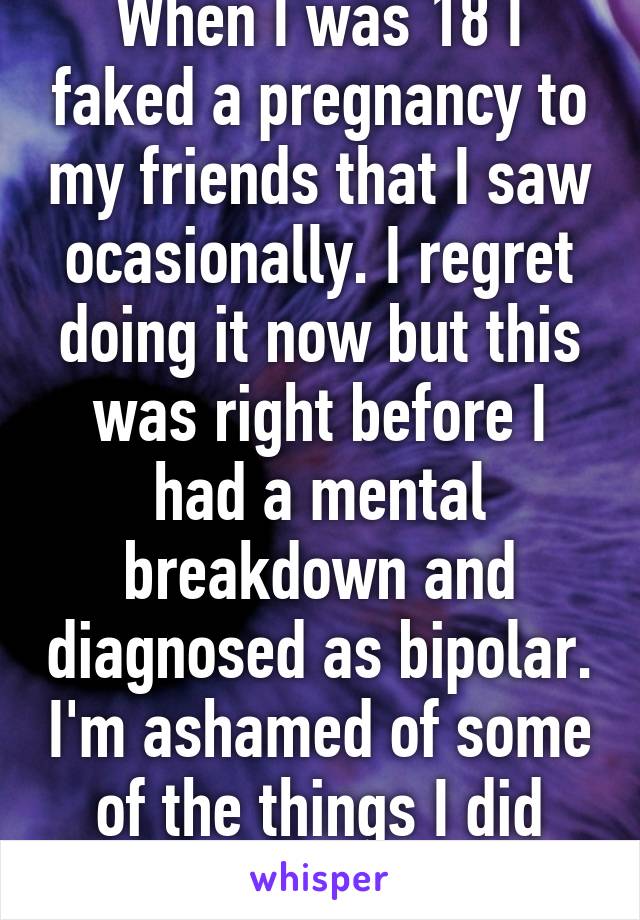 When I was 18 I faked a pregnancy to my friends that I saw ocasionally. I regret doing it now but this was right before I had a mental breakdown and diagnosed as bipolar. I'm ashamed of some of the things I did back then. 