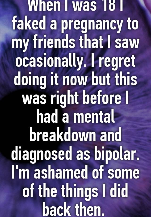 When I was 18 I faked a pregnancy to my friends that I saw ocasionally. I regret doing it now but this was right before I had a mental breakdown and diagnosed as bipolar. I'm ashamed of some of the things I did back then. 