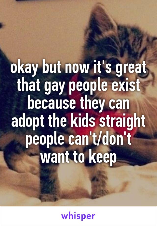 okay but now it's great that gay people exist because they can adopt the kids straight people can't/don't want to keep