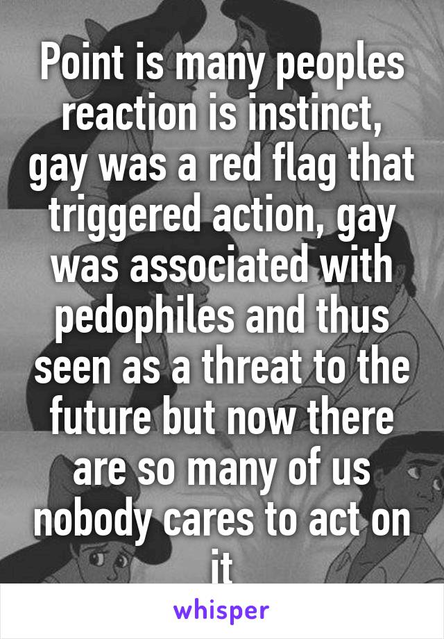 Point is many peoples reaction is instinct, gay was a red flag that triggered action, gay was associated with pedophiles and thus seen as a threat to the future but now there are so many of us nobody cares to act on it