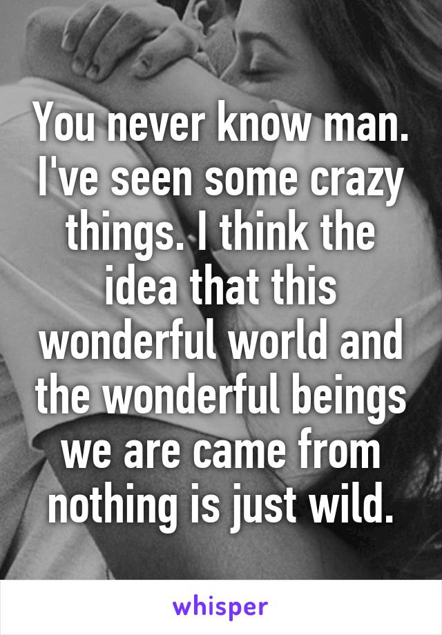 You never know man. I've seen some crazy things. I think the idea that this wonderful world and the wonderful beings we are came from nothing is just wild.