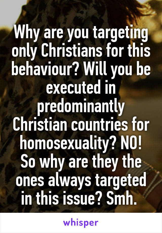 Why are you targeting only Christians for this behaviour? Will you be executed in predominantly Christian countries for homosexuality? NO! So why are they the ones always targeted in this issue? Smh. 