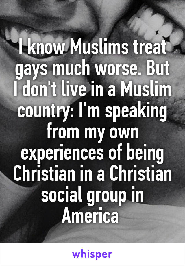 I know Muslims treat gays much worse. But I don't live in a Muslim country: I'm speaking from my own experiences of being Christian in a Christian social group in America 