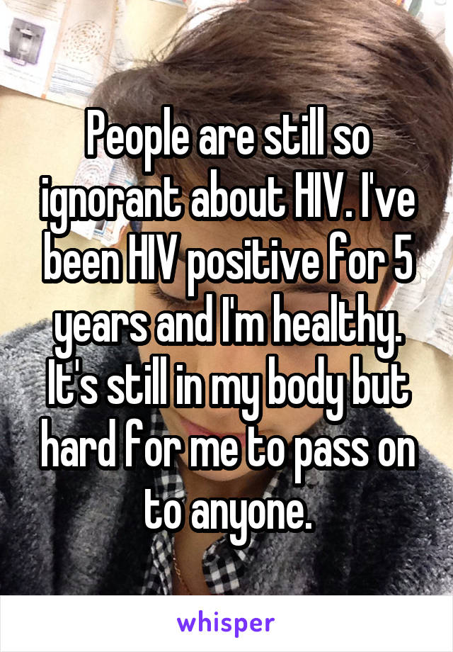 People are still so ignorant about HIV. I've been HIV positive for 5 years and I'm healthy. It's still in my body but hard for me to pass on to anyone.