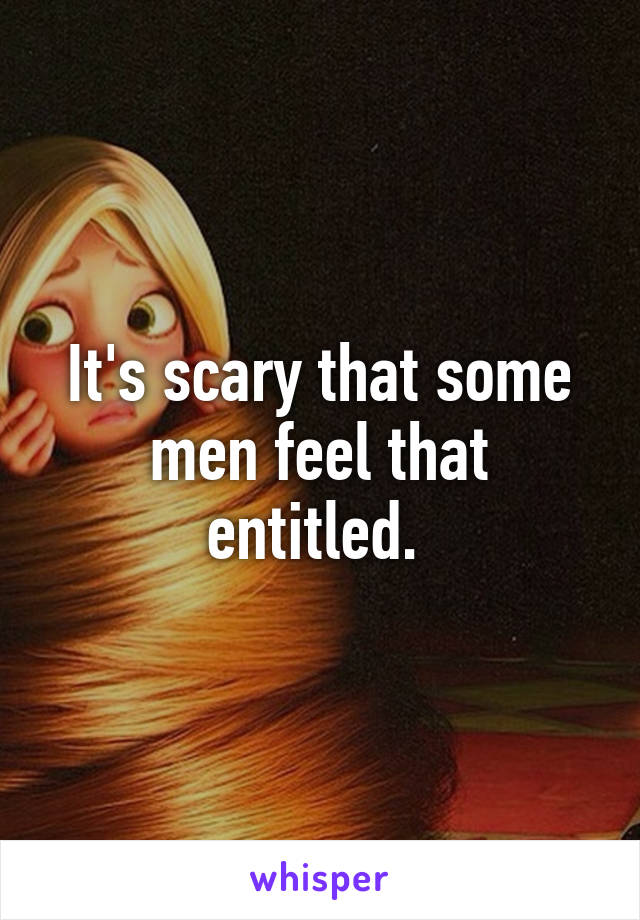 It's scary that some men feel that entitled. 