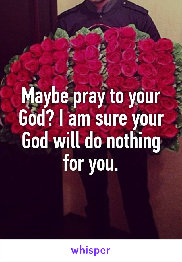 Maybe pray to your God? I am sure your God will do nothing for you.