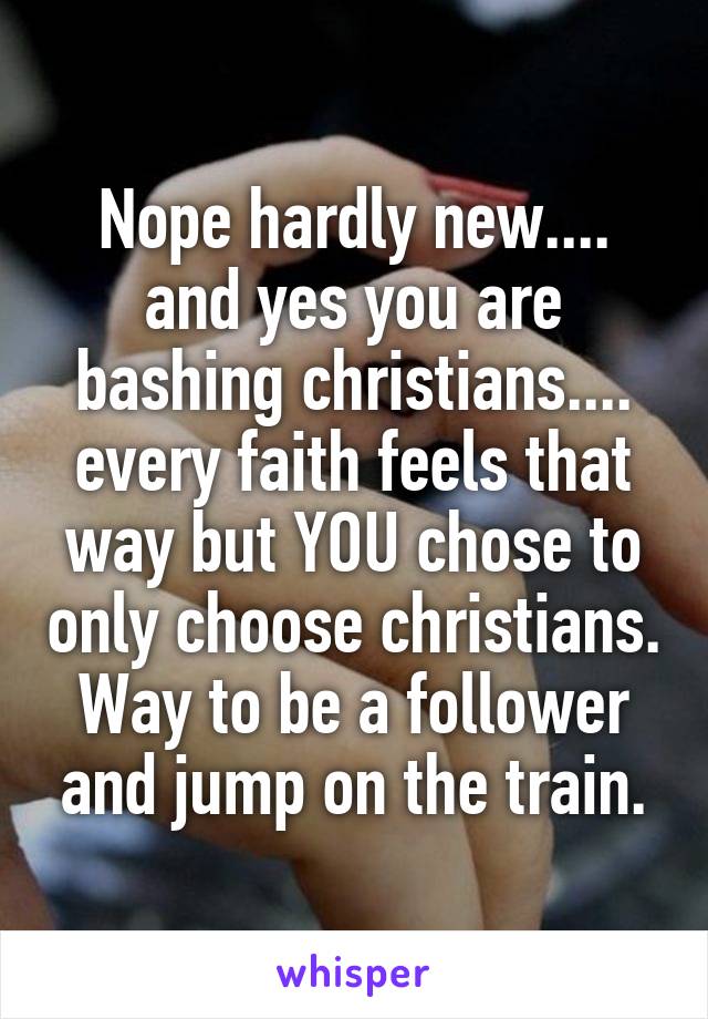Nope hardly new.... and yes you are bashing christians.... every faith feels that way but YOU chose to only choose christians. Way to be a follower and jump on the train.