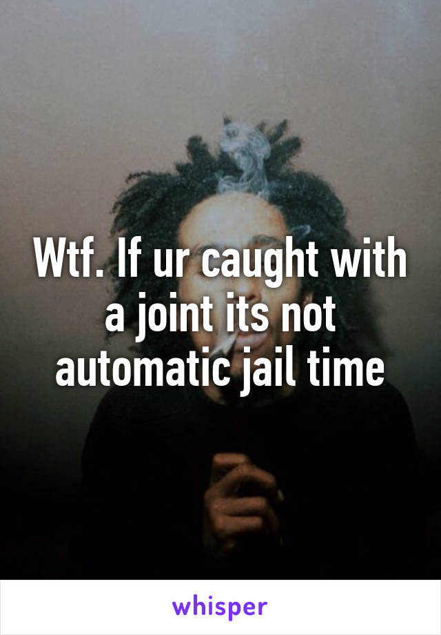 Wtf. If ur caught with a joint its not automatic jail time