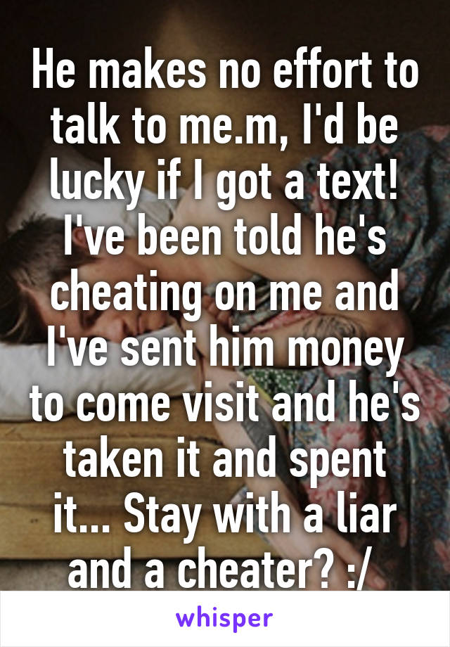 He makes no effort to talk to me.m, I'd be lucky if I got a text! I've been told he's cheating on me and I've sent him money to come visit and he's taken it and spent it... Stay with a liar and a cheater? :/ 