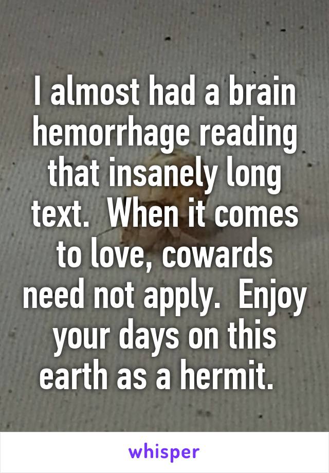 I almost had a brain hemorrhage reading that insanely long text.  When it comes to love, cowards need not apply.  Enjoy your days on this earth as a hermit.  