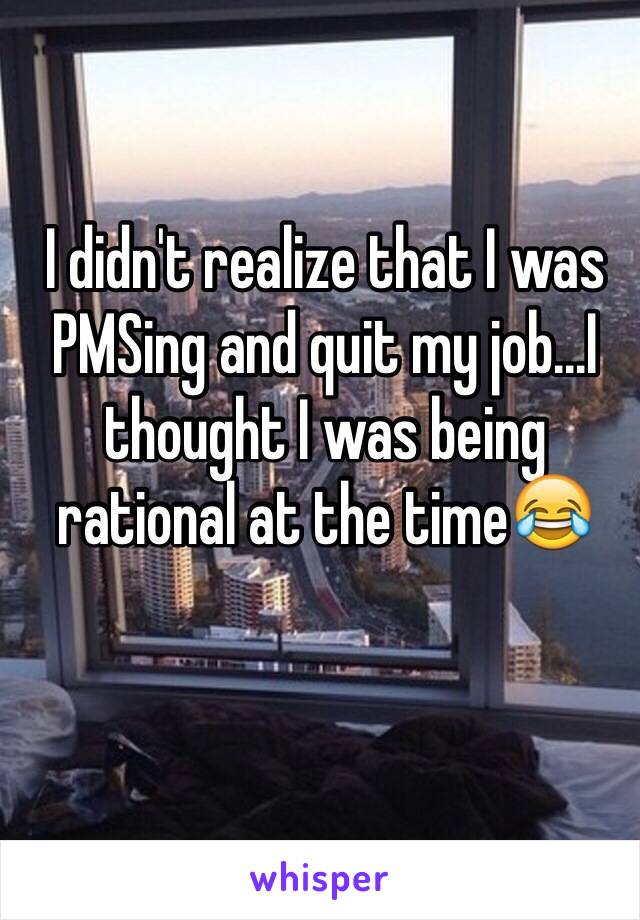 I didn't realize that I was PMSing and quit my job...I thought I was being rational at the time😂