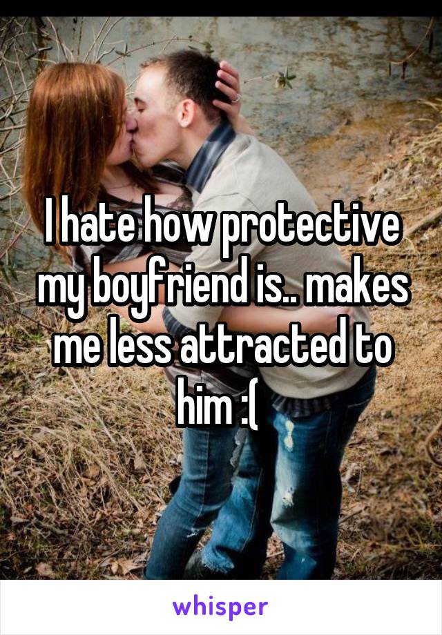 I hate how protective my boyfriend is.. makes me less attracted to him :( 
