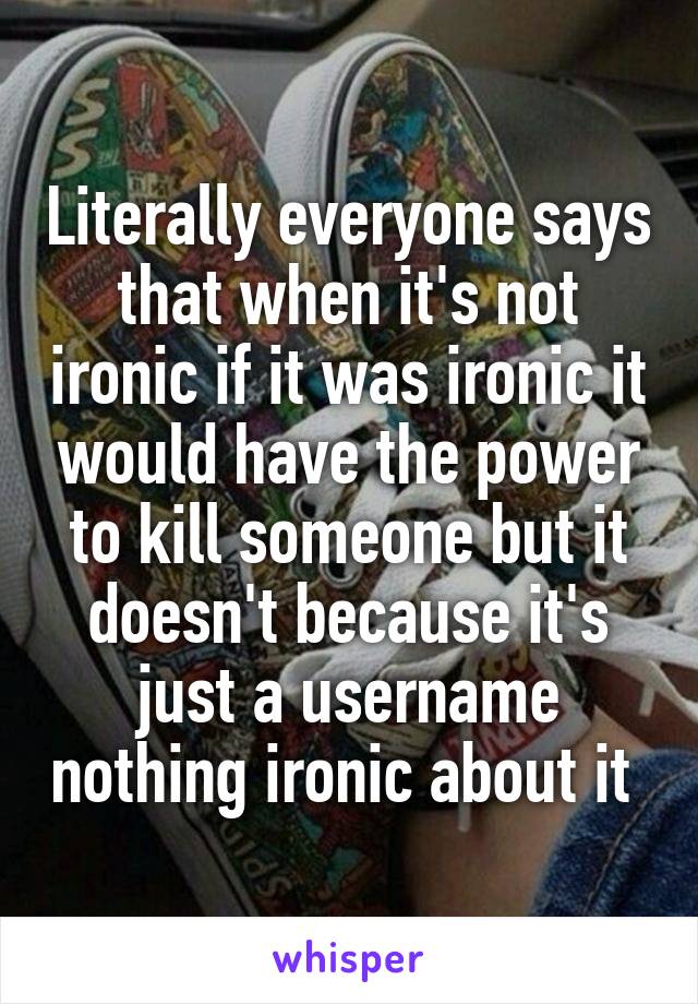 Literally everyone says that when it's not ironic if it was ironic it would have the power to kill someone but it doesn't because it's just a username nothing ironic about it 