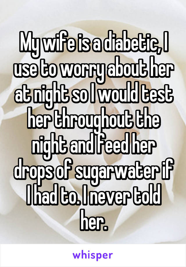 My wife is a diabetic, I use to worry about her at night so I would test her throughout the night and feed her drops of sugarwater if I had to. I never told her.