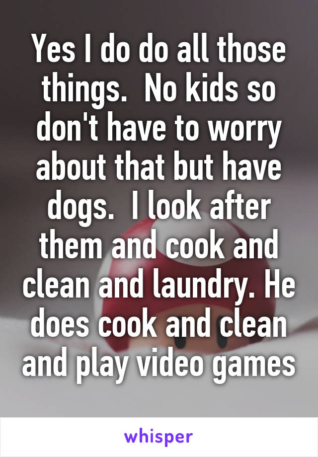 Yes I do do all those things.  No kids so don't have to worry about that but have dogs.  I look after them and cook and clean and laundry. He does cook and clean and play video games 