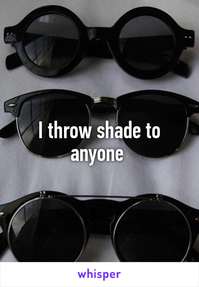 I throw shade to anyone 