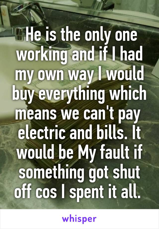  He is the only one working and if I had my own way I would buy everything which means we can't pay  electric and bills. It would be My fault if something got shut off cos I spent it all. 