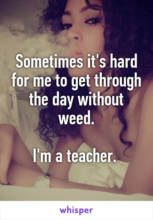 Sometimes it's hard for me to get through the day without weed.

I'm a teacher. 