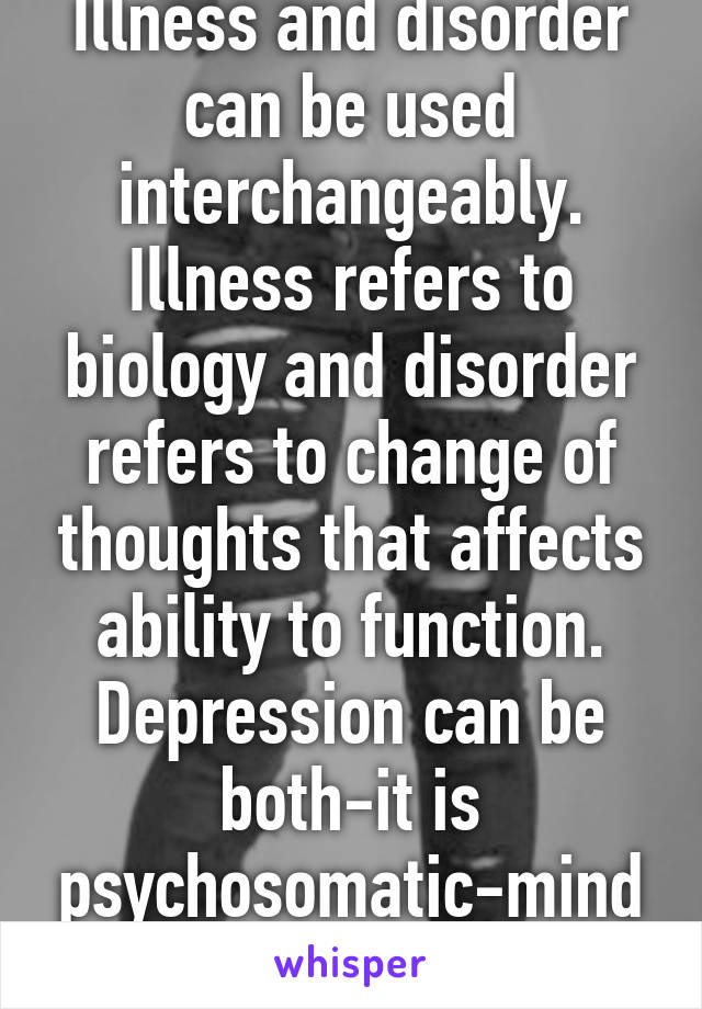 Illness and disorder can be used interchangeably. Illness refers to biology and disorder refers to change of thoughts that affects ability to function. Depression can be both-it is psychosomatic-mind and body. 