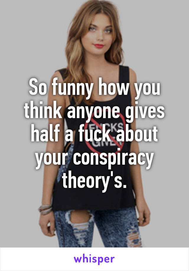 So funny how you think anyone gives half a fuck about your conspiracy theory's.