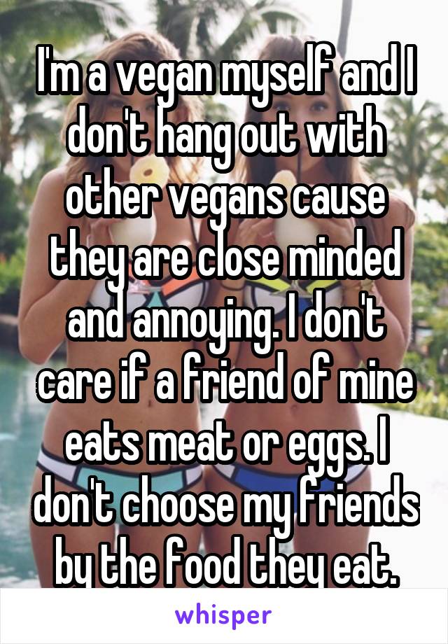 I'm a vegan myself and I don't hang out with other vegans cause they are close minded and annoying. I don't care if a friend of mine eats meat or eggs. I don't choose my friends by the food they eat.