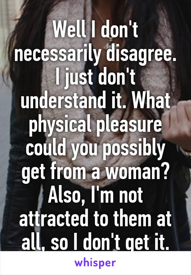 Well I don't necessarily disagree. I just don't understand it. What physical pleasure could you possibly get from a woman? Also, I'm not attracted to them at all, so I don't get it.