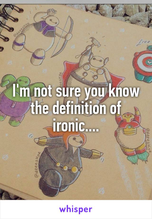 I'm not sure you know the definition of ironic....