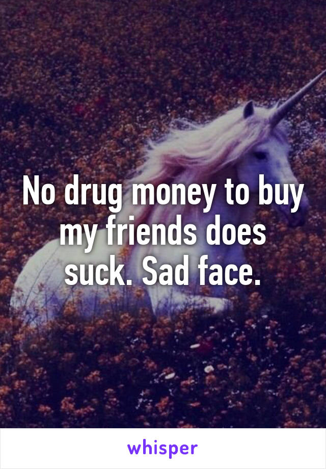 No drug money to buy my friends does suck. Sad face.