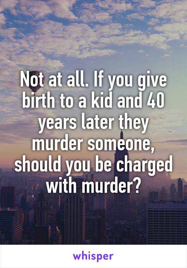 Not at all. If you give birth to a kid and 40 years later they murder someone, should you be charged with murder?
