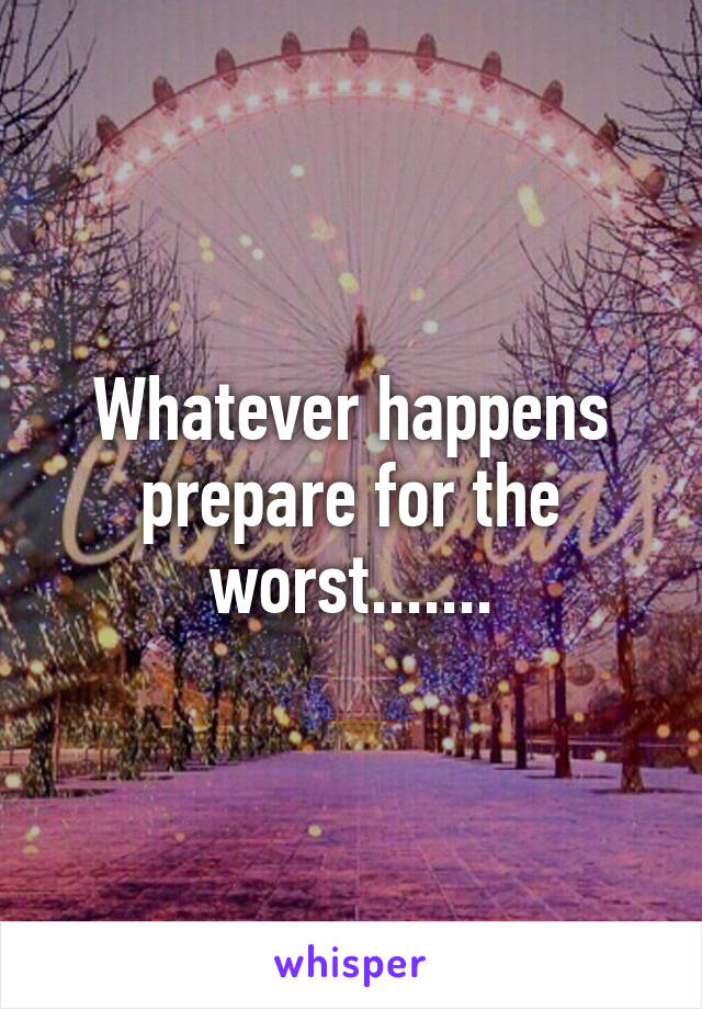 Whatever happens prepare for the worst.......