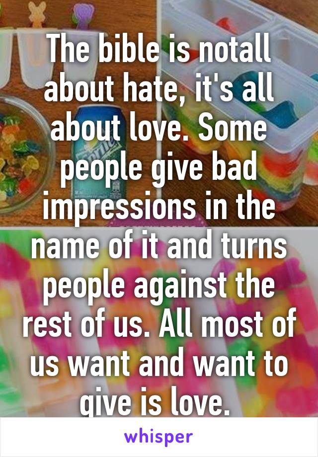 The bible is notall about hate, it's all about love. Some people give bad impressions in the name of it and turns people against the rest of us. All most of us want and want to give is love. 