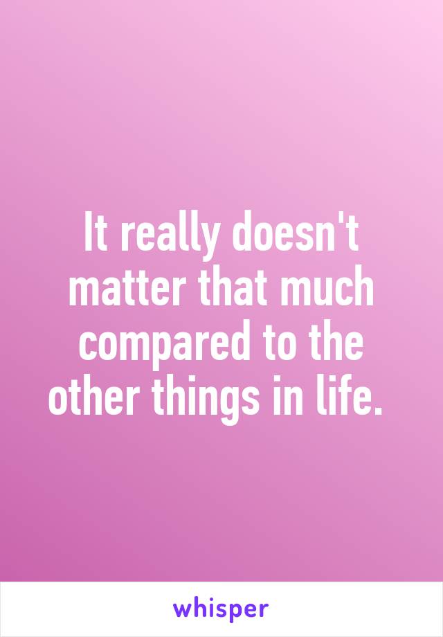 It really doesn't matter that much compared to the other things in life. 