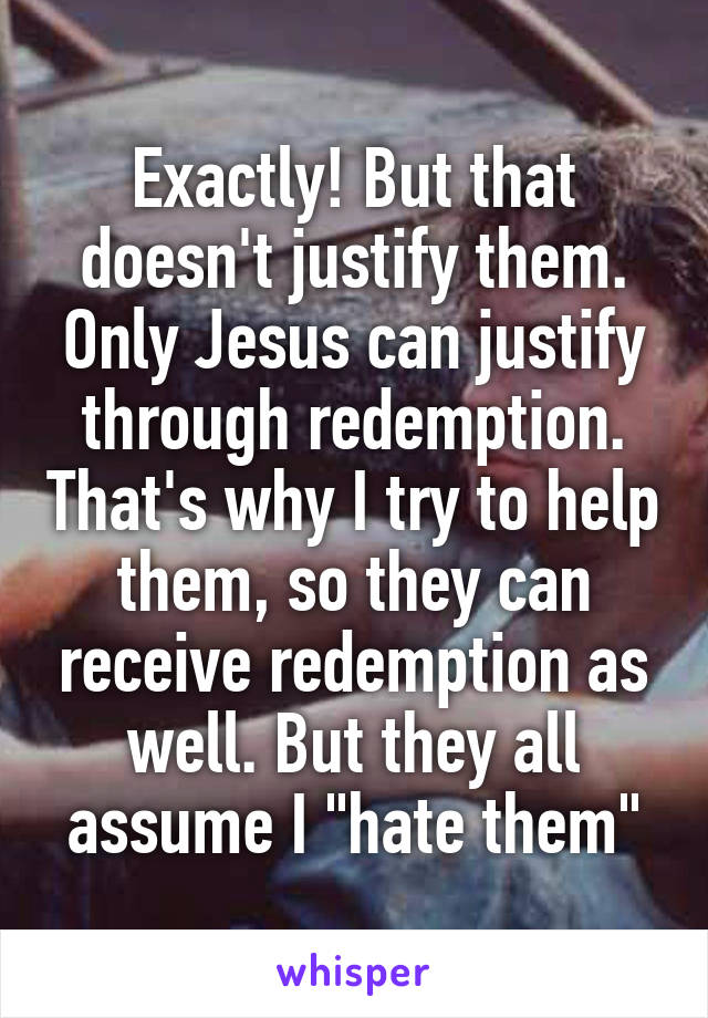 Exactly! But that doesn't justify them. Only Jesus can justify through redemption. That's why I try to help them, so they can receive redemption as well. But they all assume I "hate them"