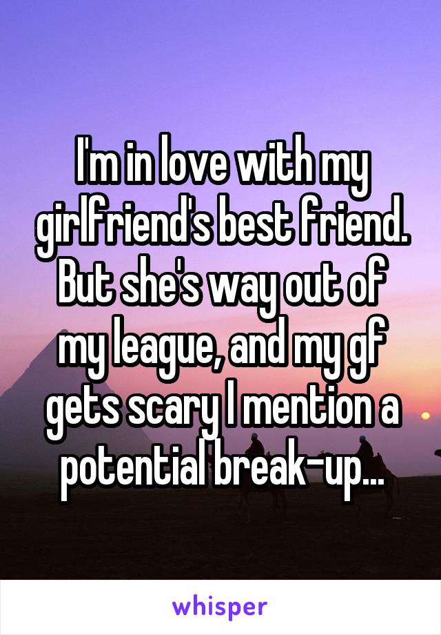I'm in love with my girlfriend's best friend.
But she's way out of my league, and my gf gets scary I mention a potential break-up...