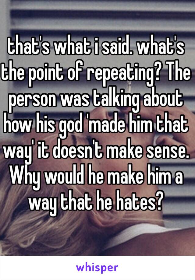 that's what i said. what's the point of repeating? The person was talking about how his god 'made him that way' it doesn't make sense. Why would he make him a way that he hates?