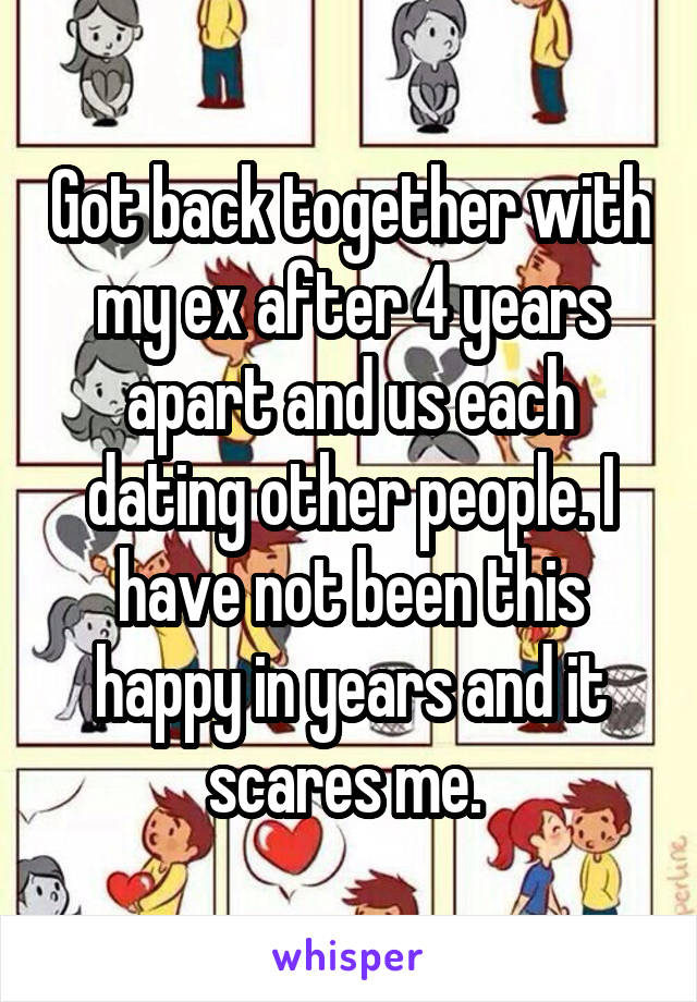 Got back together with my ex after 4 years apart and us each dating other people. I have not been this happy in years and it scares me. 