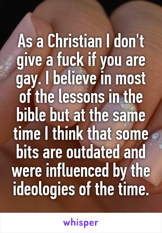 As a Christian I don't give a fuck if you are gay. I believe in most of the lessons in the bible but at the same time I think that some bits are outdated and were influenced by the ideologies of the time.