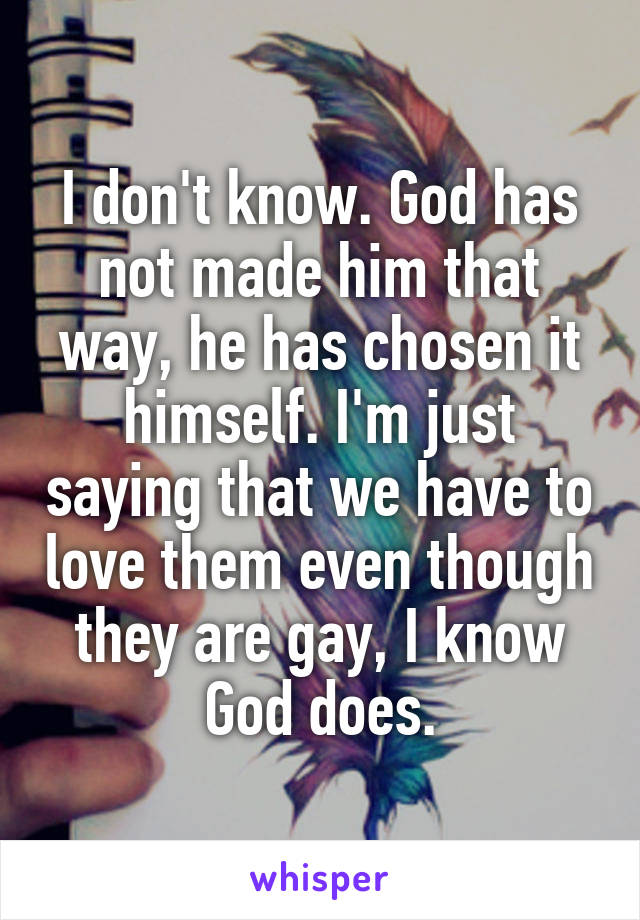 I don't know. God has not made him that way, he has chosen it himself. I'm just saying that we have to love them even though they are gay, I know God does.