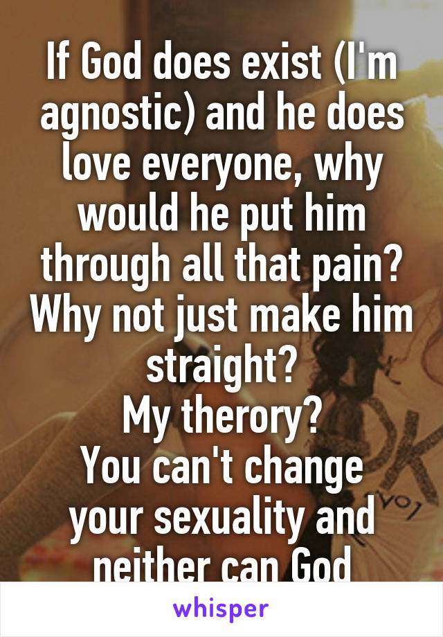 If God does exist (I'm agnostic) and he does love everyone, why would he put him through all that pain? Why not just make him straight?
My therory?
You can't change your sexuality and neither can God