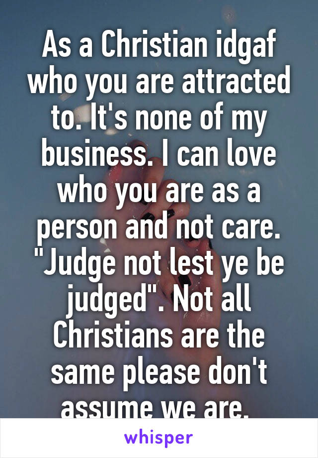 As a Christian idgaf who you are attracted to. It's none of my business. I can love who you are as a person and not care. "Judge not lest ye be judged". Not all Christians are the same please don't assume we are. 